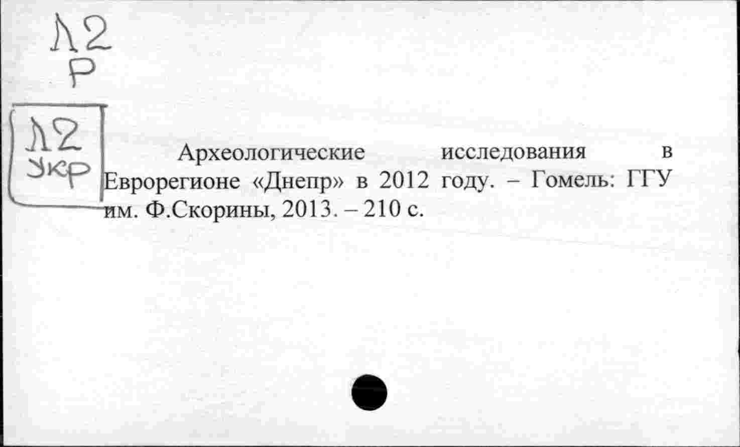 ﻿Археологические исследования в Еврорегионе «Днепр» в 2012 году. - Гомель: ГГУ тим. Ф.Скорины, 2013. - 210 с.